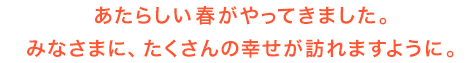 あたらしい春がやってきました。 みなさまに、たくさんの幸せが訪れますように。